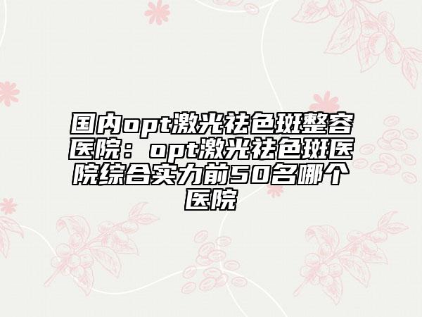 國(guó)內(nèi)opt激光祛色斑整容醫(yī)院：opt激光祛色斑醫(yī)院綜合實(shí)力前50名哪個(gè)醫(yī)院