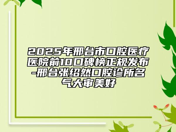 2025年邢臺(tái)市口腔醫(yī)療醫(yī)院前10口碑榜正規(guī)發(fā)布-邢臺(tái)張紹然口腔診所名氣大審美好