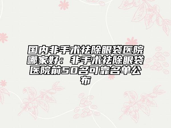 國內(nèi)非手術祛除眼袋醫(yī)院哪家好：非手術祛除眼袋醫(yī)院前50名可靠名單公布