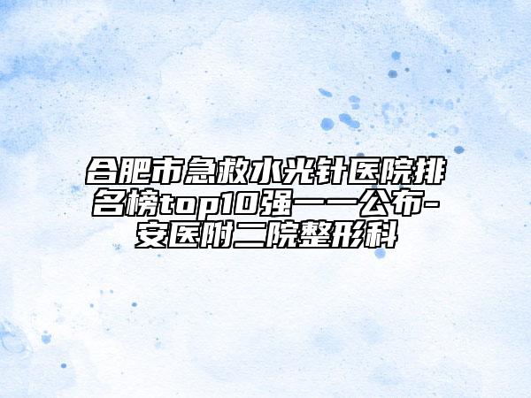 合肥市急救水光針醫(yī)院排名榜top10強(qiáng)一一公布-安醫(yī)附二院整形科
