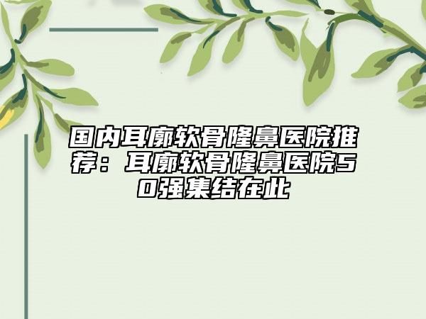 國內(nèi)耳廓軟骨隆鼻醫(yī)院推薦：耳廓軟骨隆鼻醫(yī)院50強集結(jié)在此