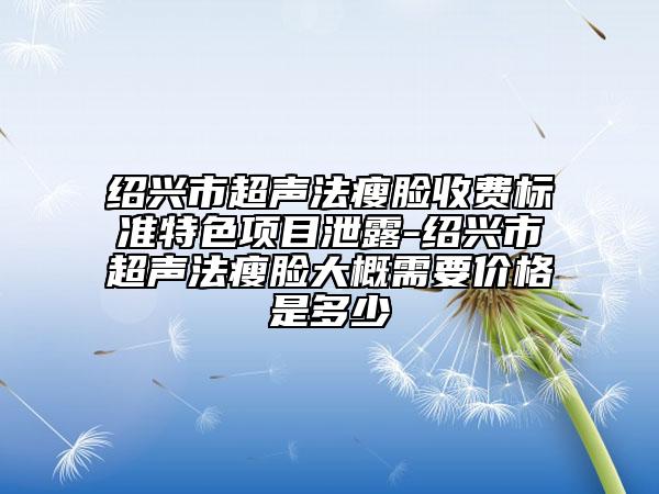紹興市超聲法瘦臉收費(fèi)標(biāo)準(zhǔn)特色項(xiàng)目泄露-紹興市超聲法瘦臉大概需要價(jià)格是多少