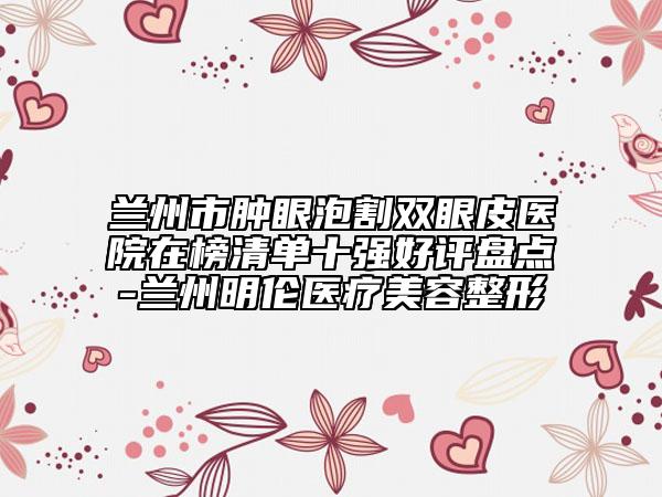 蘭州市腫眼泡割雙眼皮醫(yī)院在榜清單十強好評盤點-蘭州明倫醫(yī)療美容整形
