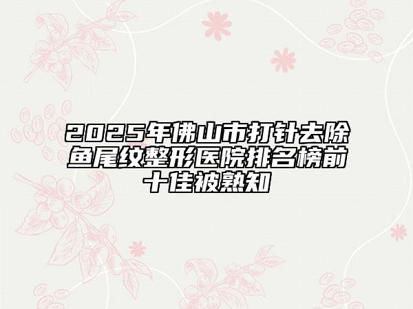2025年佛山市打針去除魚尾紋整形醫(yī)院排名榜前十佳被熟知