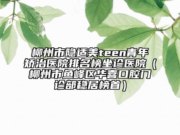 柳州市隱適美teen青年矯治醫(yī)院排名榜坐診醫(yī)院（柳州市魚峰區(qū)華喜口腔門診部穩(wěn)居榜首）