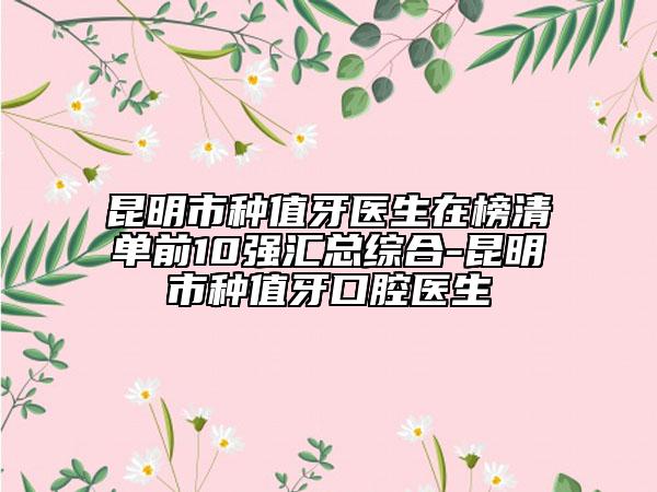 昆明市種值牙醫(yī)生在榜清單前10強匯總綜合-昆明市種值牙口腔醫(yī)生