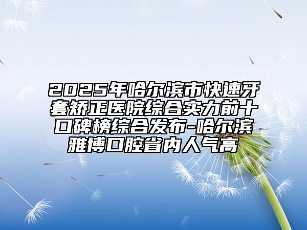 2025年哈爾濱市快速牙套矯正醫(yī)院綜合實(shí)力前十口碑榜綜合發(fā)布-哈爾濱雅博口腔省內(nèi)人氣高