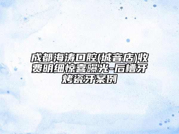 成都海濤口腔(城音店)收費明細(xì)驚喜曝光-后槽牙烤瓷牙案例