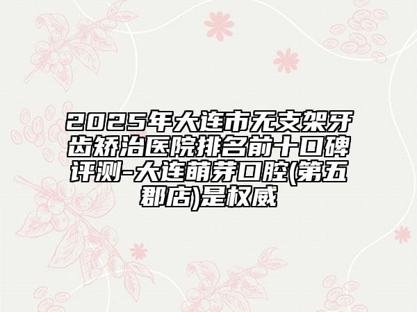 2025年大連市無支架牙齒矯治醫(yī)院排名前十口碑評測-大連萌芽口腔(第五郡店)是權(quán)威