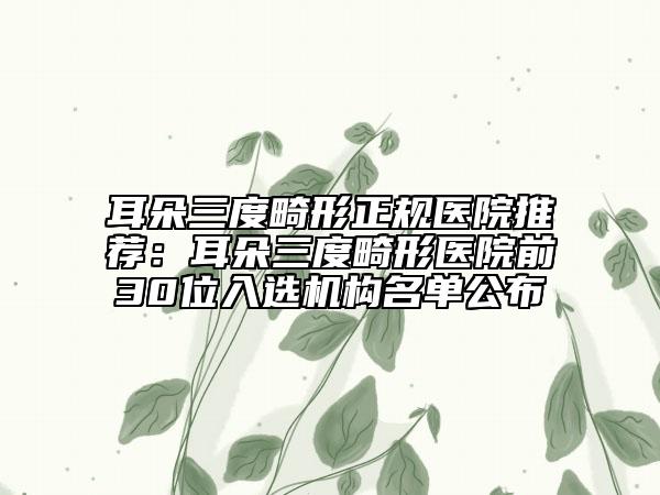 耳朵三度畸形正規(guī)醫(yī)院推薦：耳朵三度畸形醫(yī)院前30位入選機(jī)構(gòu)名單公布