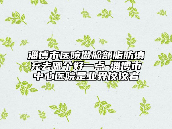 淄博市醫(yī)院做臉部脂肪填充去哪個(gè)好一點(diǎn)-淄博市中心醫(yī)院是業(yè)界佼佼者