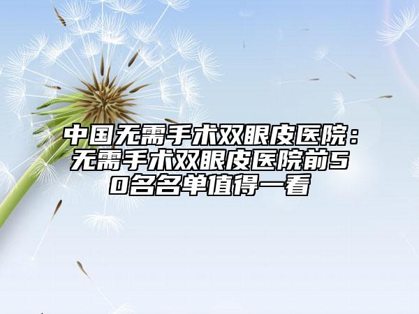 中國無需手術(shù)雙眼皮醫(yī)院：無需手術(shù)雙眼皮醫(yī)院前50名名單值得一看