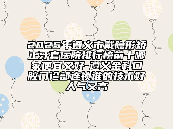 2025年遵義市戴隱形矯正牙套醫(yī)院排行榜前十哪家便宜又好-遵義金科口腔門診部連鎖誰的技術(shù)好人氣又高