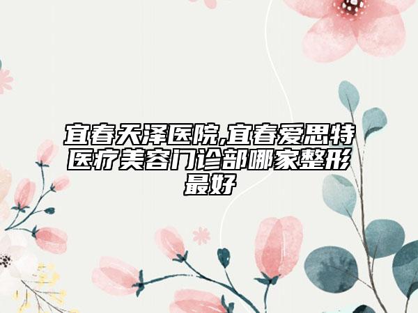 宜春天澤醫(yī)院,宜春愛思特醫(yī)療美容門診部哪家整形最好