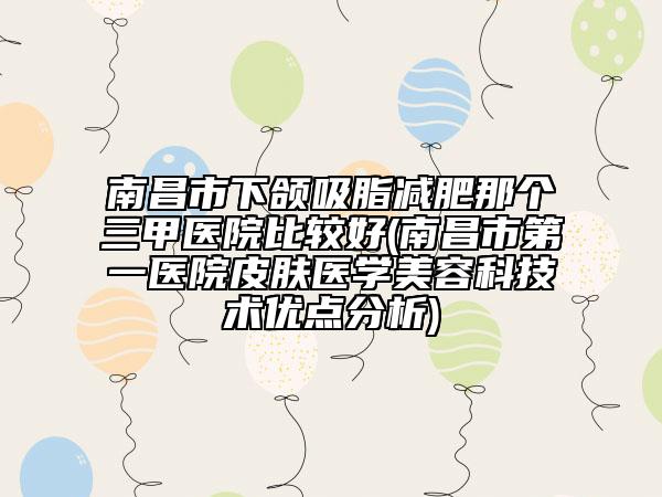 南昌市下頜吸脂減肥那個三甲醫(yī)院比較好(南昌市第一醫(yī)院皮膚醫(yī)學(xué)美容科技術(shù)優(yōu)點分析)