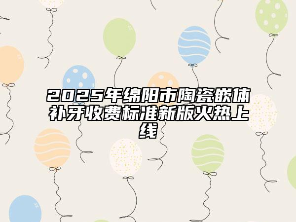 2025年綿陽市陶瓷嵌體補牙收費標準新版火熱上線