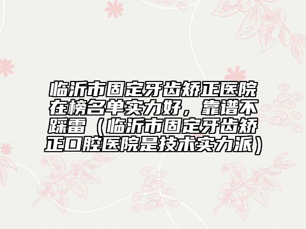 臨沂市固定牙齒矯正醫(yī)院在榜名單實(shí)力好，靠譜不踩雷（臨沂市固定牙齒矯正口腔醫(yī)院是技術(shù)實(shí)力派）