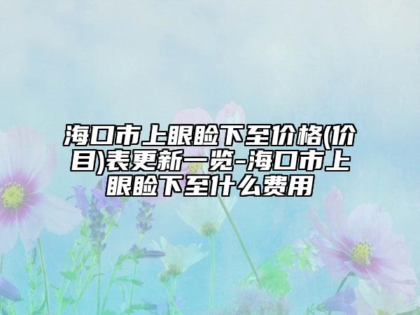 海口市上眼瞼下至價(jià)格(價(jià)目)表更新一覽-?？谑猩涎鄄€下至什么費(fèi)用