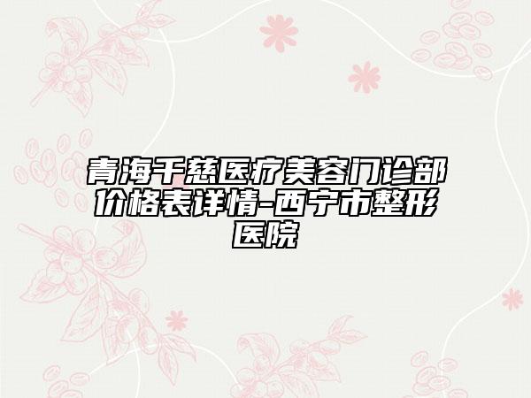 青海千慈醫(yī)療美容門診部?jī)r(jià)格表詳情-西寧市整形醫(yī)院