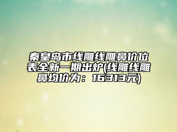 秦皇島市線雕線雕鼻價位表全新一期出爐(線雕線雕鼻均價為：16313元)