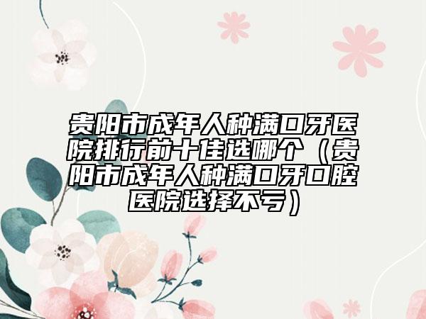 貴陽市成年人種滿口牙醫(yī)院排行前十佳選哪個(gè)（貴陽市成年人種滿口牙口腔醫(yī)院選擇不虧）