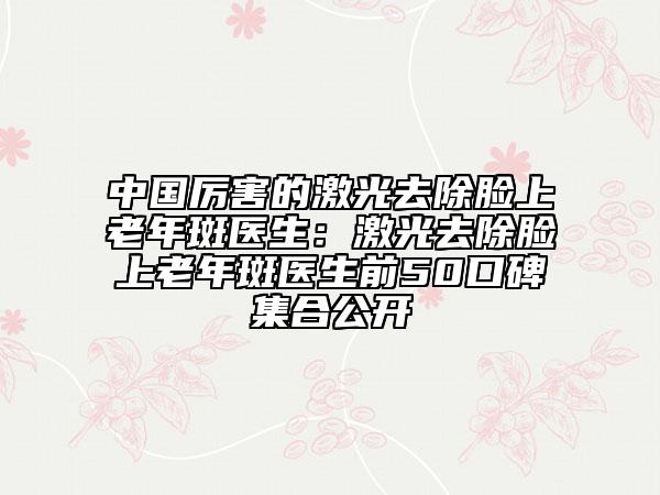 中國厲害的激光去除臉上老年斑醫(yī)生：激光去除臉上老年斑醫(yī)生前50口碑集合公開