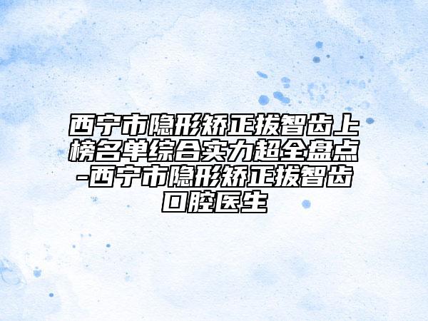 西寧市隱形矯正拔智齒上榜名單綜合實(shí)力超全盤點(diǎn)-西寧市隱形矯正拔智齒口腔醫(yī)生