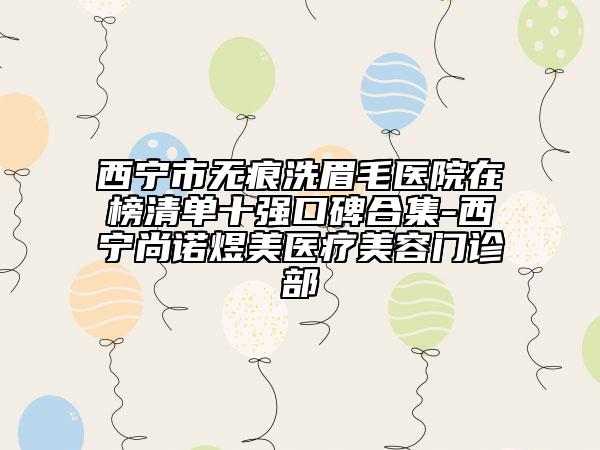 西寧市無痕洗眉毛醫(yī)院在榜清單十強(qiáng)口碑合集-西寧尚諾煜美醫(yī)療美容門診部