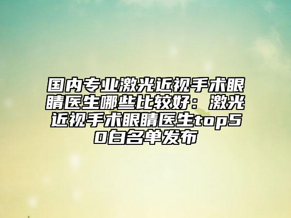 國(guó)內(nèi)專業(yè)激光近視手術(shù)眼睛醫(yī)生哪些比較好：激光近視手術(shù)眼睛醫(yī)生top50白名單發(fā)布