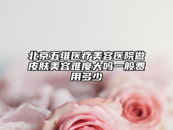 北京五維醫(yī)療美容醫(yī)院做皮膚美容難度大嗎一般費用多少