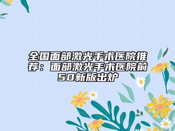 全國面部激光手術醫(yī)院推薦：面部激光手術醫(yī)院前50新版出爐