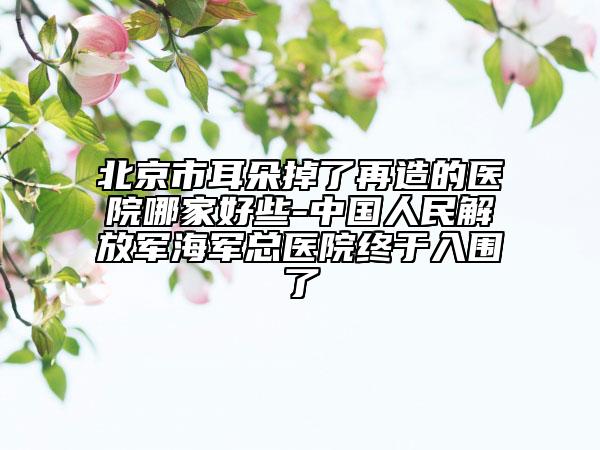 北京市耳朵掉了再造的醫(yī)院哪家好些-中國人民解放軍海軍總醫(yī)院終于入圍了