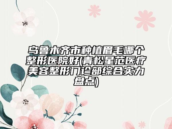 烏魯木齊市種植眉毛哪個(gè)整形醫(yī)院好(青松星范醫(yī)療美容整形門診部綜合實(shí)力盤點(diǎn))