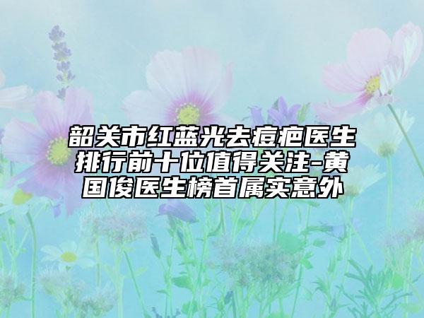 韶關(guān)市紅藍(lán)光去痘疤醫(yī)生排行前十位值得關(guān)注-黃國俊醫(yī)生榜首屬實意外