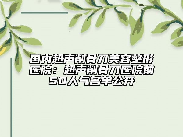 國內(nèi)超聲削骨刀美容整形醫(yī)院：超聲削骨刀醫(yī)院前50人氣名單公開