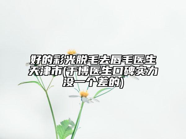 好的彩光脫毛去唇毛醫(yī)生天津市(于博醫(yī)生口碑實力沒一個差的)