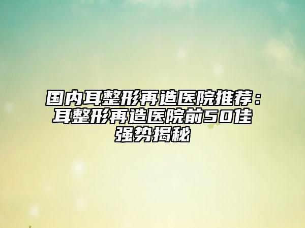 國(guó)內(nèi)耳整形再造醫(yī)院推薦：耳整形再造醫(yī)院前50佳強(qiáng)勢(shì)揭秘