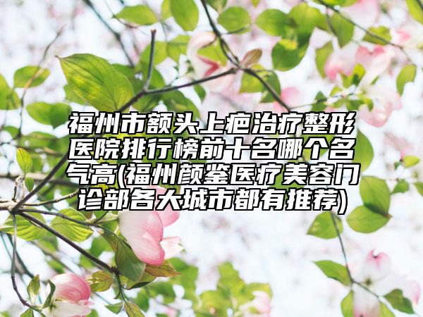 福州市額頭上疤治療整形醫(yī)院排行榜前十名哪個名氣高(福州顏鑒醫(yī)療美容門診部各大城市都有推薦)