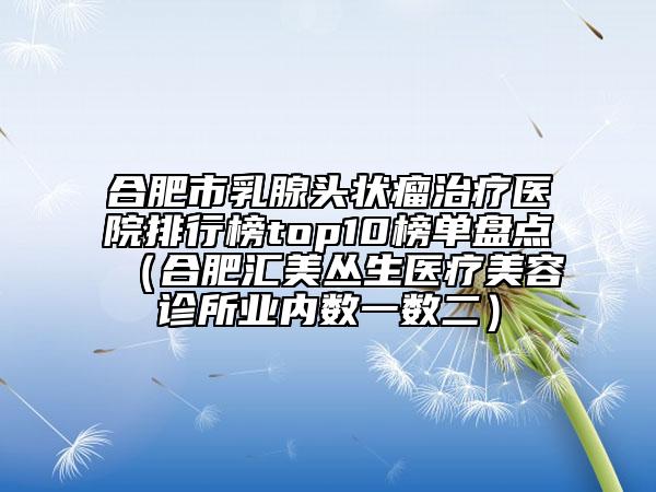 合肥市乳腺頭狀瘤治療醫(yī)院排行榜top10榜單盤點（合肥匯美叢生醫(yī)療美容診所業(yè)內(nèi)數(shù)一數(shù)二）