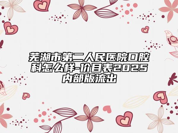 蕪湖市第二人民醫(yī)院口腔科怎么樣-價目表2025內部版流出