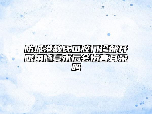 防城港賴氏口腔門診部開眼角修復(fù)術(shù)后會(huì)傷害耳朵嗎