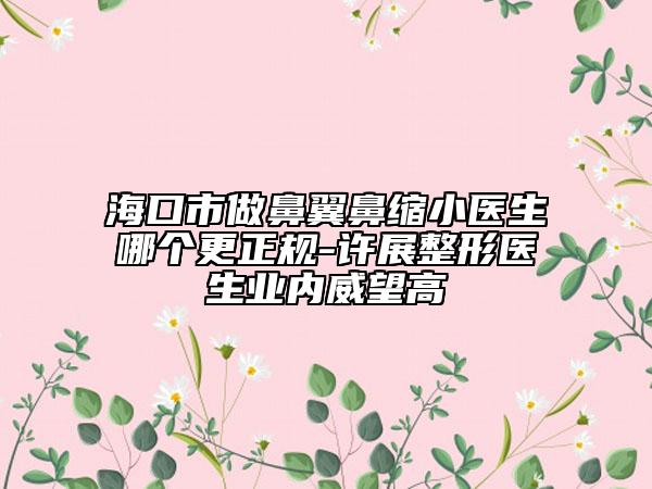 ?？谑凶霰且肀强s小醫(yī)生哪個更正規(guī)-許展整形醫(yī)生業(yè)內(nèi)威望高