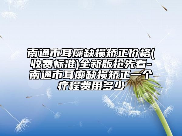 南通市耳廓缺損矯正價格(收費(fèi)標(biāo)準(zhǔn))全新版搶先看-南通市耳廓缺損矯正一個療程費(fèi)用多少