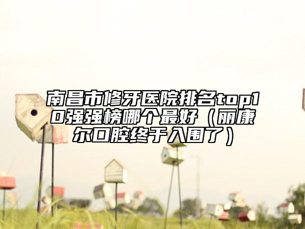 南昌市修牙醫(yī)院排名top10強強榜哪個最好（麗康爾口腔終于入圍了）