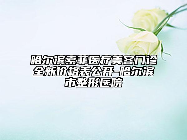 哈爾濱索菲醫(yī)療美容門診全新價(jià)格表公開-哈爾濱市整形醫(yī)院