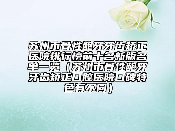 蘇州市骨性齙牙牙齒矯正醫(yī)院排行榜前十名新版名單一覽（蘇州市骨性齙牙牙齒矯正口腔醫(yī)院口碑特色有不同）