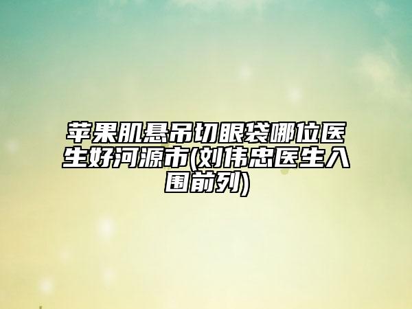 蘋果肌懸吊切眼袋哪位醫(yī)生好河源市(劉偉忠醫(yī)生入圍前列)