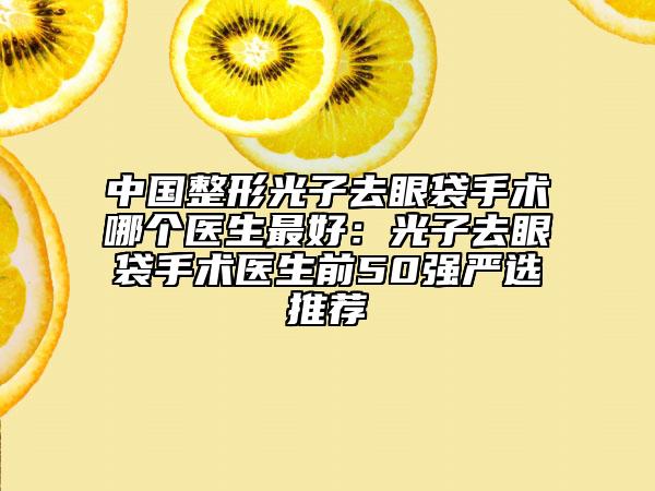 中國(guó)整形光子去眼袋手術(shù)哪個(gè)醫(yī)生最好：光子去眼袋手術(shù)醫(yī)生前50強(qiáng)嚴(yán)選推薦