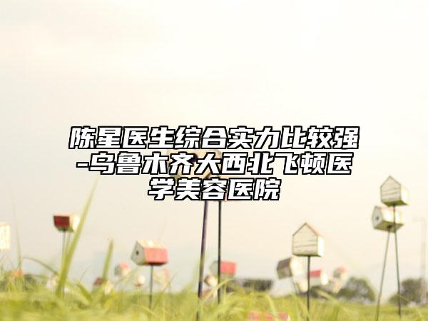 陳星醫(yī)生綜合實力比較強-烏魯木齊大西北飛頓醫(yī)學美容醫(yī)院