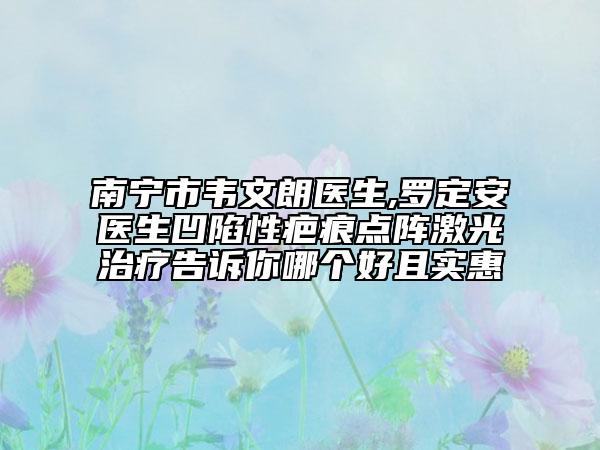 南寧市韋文朗醫(yī)生,羅定安醫(yī)生凹陷性疤痕點(diǎn)陣激光治療告訴你哪個(gè)好且實(shí)惠